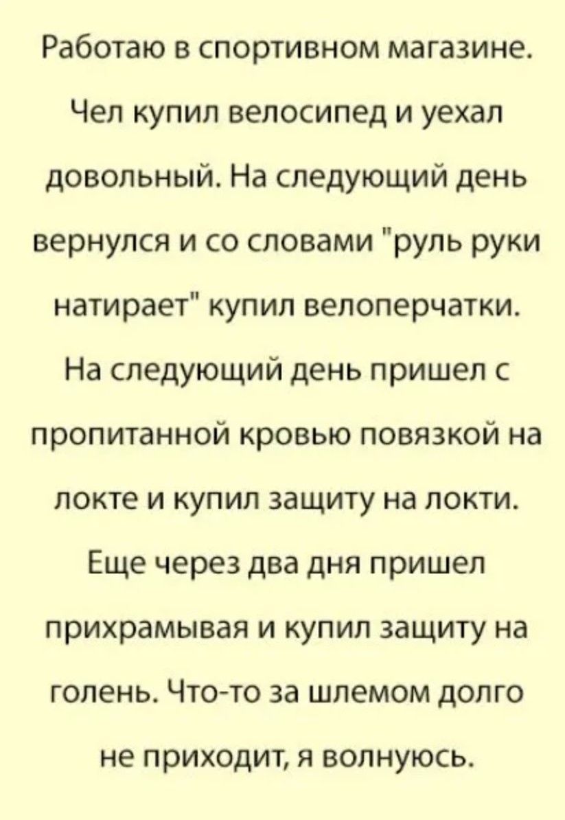 Работаю в спортивном магазине. Чел купил велосипед и ушёл довольный. На следующий день вернулся и со словами «руль руки натирает» купил велоперчатки. На следующий день пришёл с пропитанной кровью повязкой на локте и купил защиту на локти. Еще через два дня пришёл прихрамывая и купил защиту на голень. Что-то за шлемом долго не приходит, я волнуюсь.