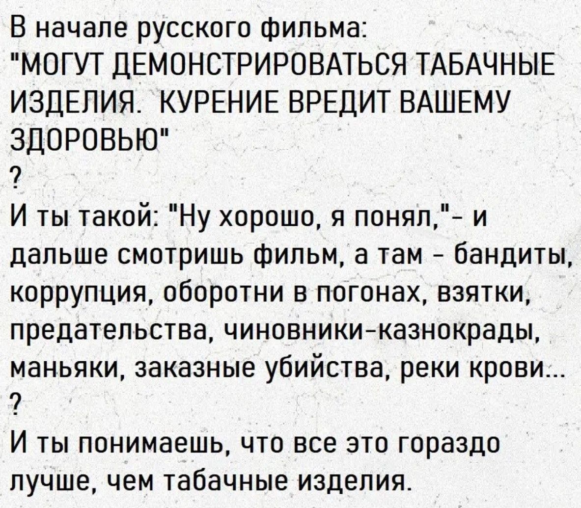 В начале русского фильма: 'МОГУТ ДЕМОНСТРИРОВАТЬСЯ ТАБАЧНЫЕ ИЗДЕЛИЯ. КУРЕНИЕ ВРЕДИТ ВАШЕМУ ЗДОРОВЬЮ' ? И ты такой: 'Ну хорошо, я понял,' — и дальше смотришь фильм, а там — бандиты, коррупция, обороты в погонях, взятки, предательства, чиновники-коррупции, маньяки, заказные убийства, реки крови... И понимаешь, что всё это гораздо лучше, чем табачные изделия.