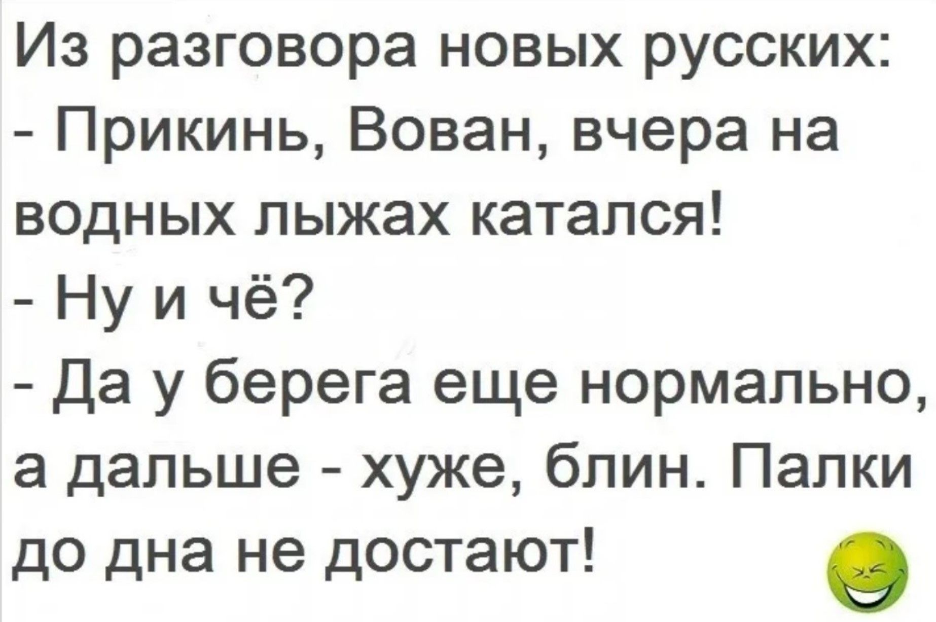 Из разговора новых русских:\n- Прикинь, Вован, вчера на водных лыжах катался!\n- Ну и чё?\n- Да у берега еще нормально, а дальше - хуже, блин. Палкы до дна не достоят!
