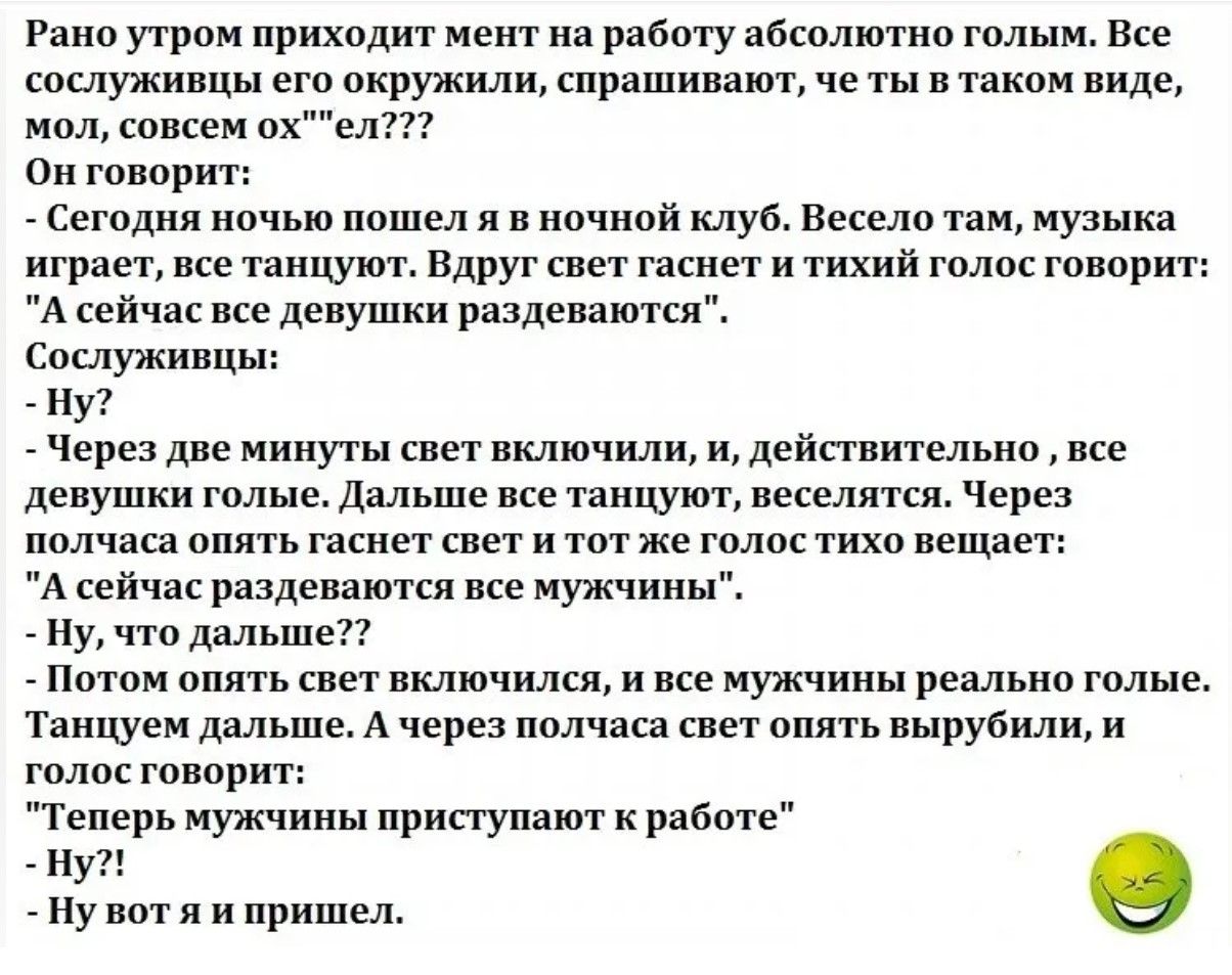Рано утром приходит менеджер на работу absolutely голым. Все сослуживцы вокруг спрашивают: ты в таком виде, мол, совсем ох**ел? Он говорит: Сегодня ночью пошел я в ночной клуб. Весело там, музыка играет, все танцуют. Вдруг свет гаснет и тихий голос говорит: А сейчас все девушки раздeваются. Сослуживцы: Ну? Через две минуты свет включили, и действительно, все девушки голые. Потом опять свет гаснет и тот же голос: А сейчас раздеваться должны мужчины. Танцуем дальше. А через полчаса свет опять вырубили, и голос: Теперь мужчины приступают к работе. Ну вот я и пришел.