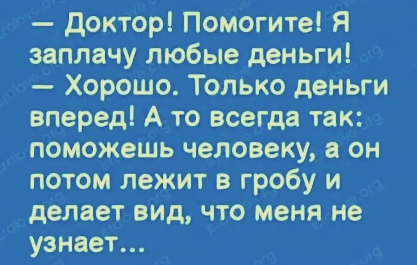 — Доктор! Помогите! Я заплачу любые деньги! — Хорошо. Только деньги вперед! А то всегда так: поможешь человеку, а он потом лежит в гробу и делает вид, что меня не узнаёт...