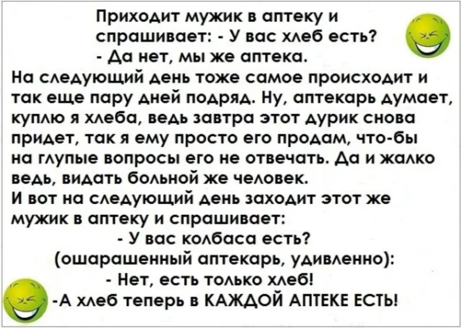 Приходит мужик в аптеку и спрашивает: - У вас хлеб есть? - Да нет, мы же аптека. На следующий день тоже самое происходит и так еще пару дней подряд. Аптекарь думает: куплю хлеба — ведь завтра этот мужик снова придет; продам ему, чтобы не отвечать на глупые вопросы. И вот на следующий день тот же мужик спрашивает: - У вас колбаса есть? - Нет, есть только хлеб! - А хлеб теперь в каждой аптеке есть!