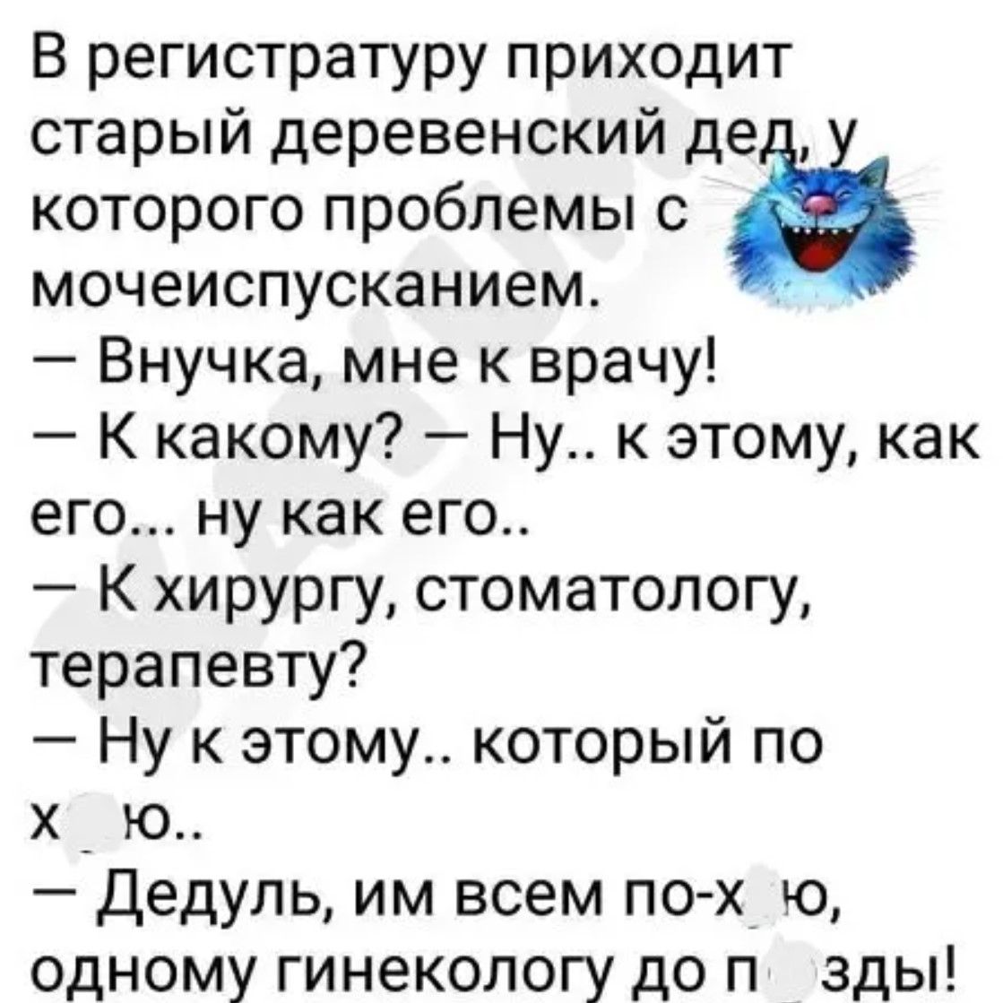В регистратуру приходит старый деревенский дядька, у которого проблемы с мочеиспусканием. — Внучка, мне к врачу! — К какому? — Ну... к этому, как его... ну как его.. — К хирургу, стоматологу, терапевту? — Ну к этому.. который по х...ю. — Дедуль, им всем по-х...ю, одному гинекологу до п...ды!