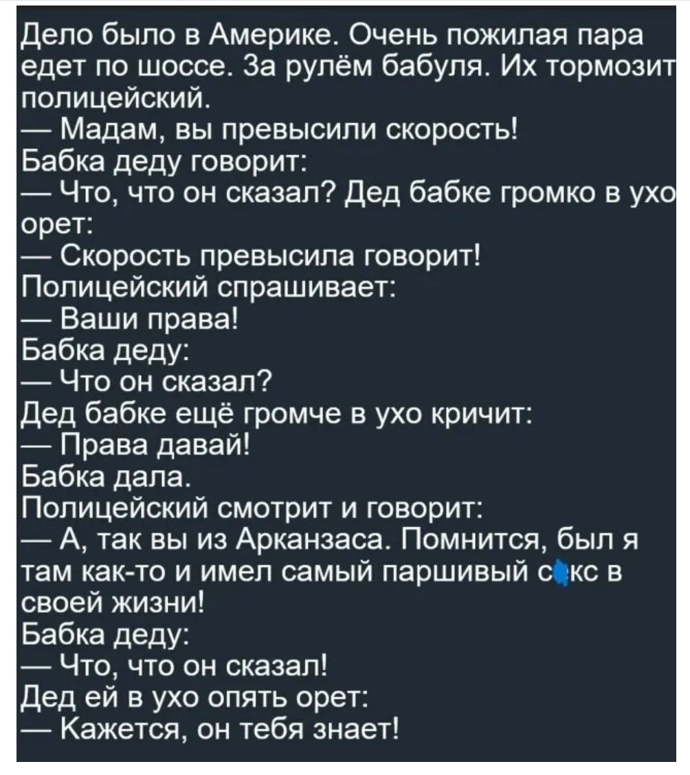 Дело было в Америке. Очень пожилая пара едет по шоссе. За рулём бабуля. Их тормозит полицейский.
— Мадам, вы превысили скорость!
Бабка деду говорит: — Что, что он сказал?
Дед бабке громко в ухо орёт: — Скорость превысила говорит!
Полицейский спрашивает: — Ваши права!
Бабка деда: — Что он сказал?
Дед бабке ещё громче в ухо кричит: — Правa давай!
Бабка дала.
Полицейский смотрит и говорит: — А, так вы из Арканзаса. Помнился, был я там как-то и имел самый паршивый с... к своей жизни!
Бабка деда: — Что, что он сказал!
Дед ей в ухо опять орет: — Кажется, он тебя знает!