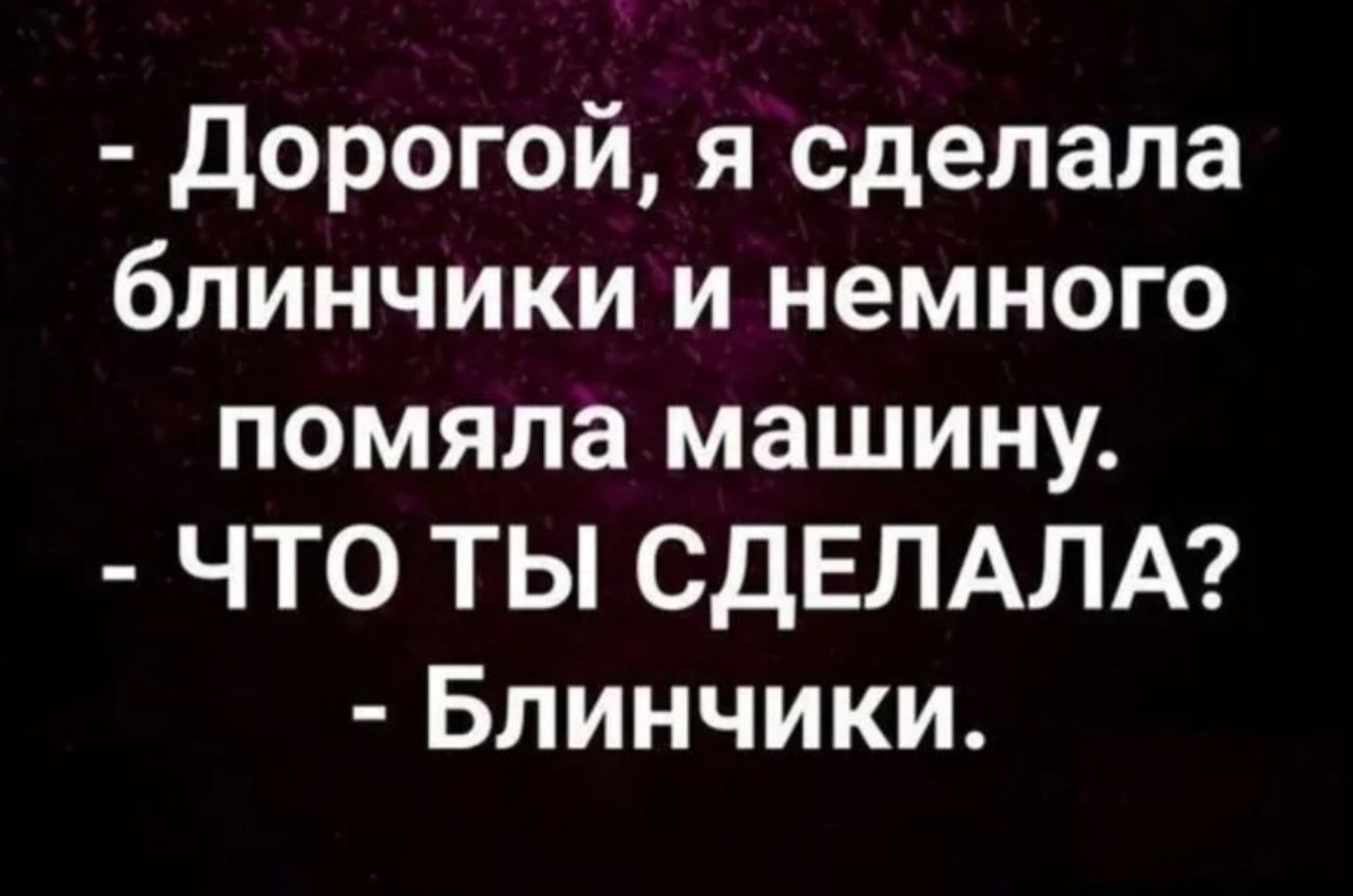 Дорогой, я сделала блинички и немного помяла машину. - ЧТО ТЫ СДЕЛАЛА? - Блинчики.