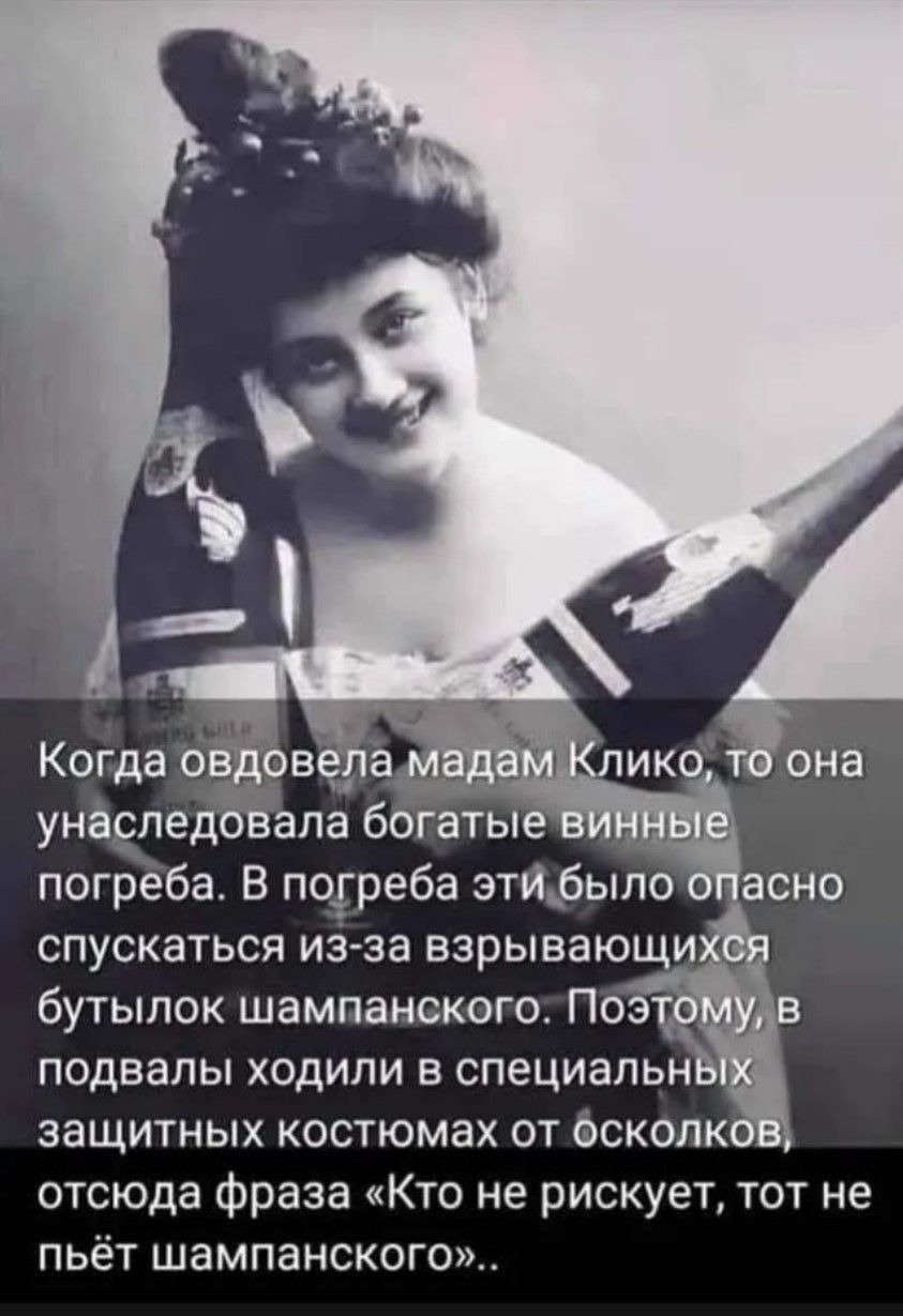 Когда овдовела мадам Клико, то она унаследовала богатые винные погреба. В погребе было опасно спускаться из-за взрывающихся бутылок шампанского. Поэтому, в подвал ходили в специальных защитных костюмах от осколков, отсюда фраза «Кто не рискует, тот не пьёт шампанского».
