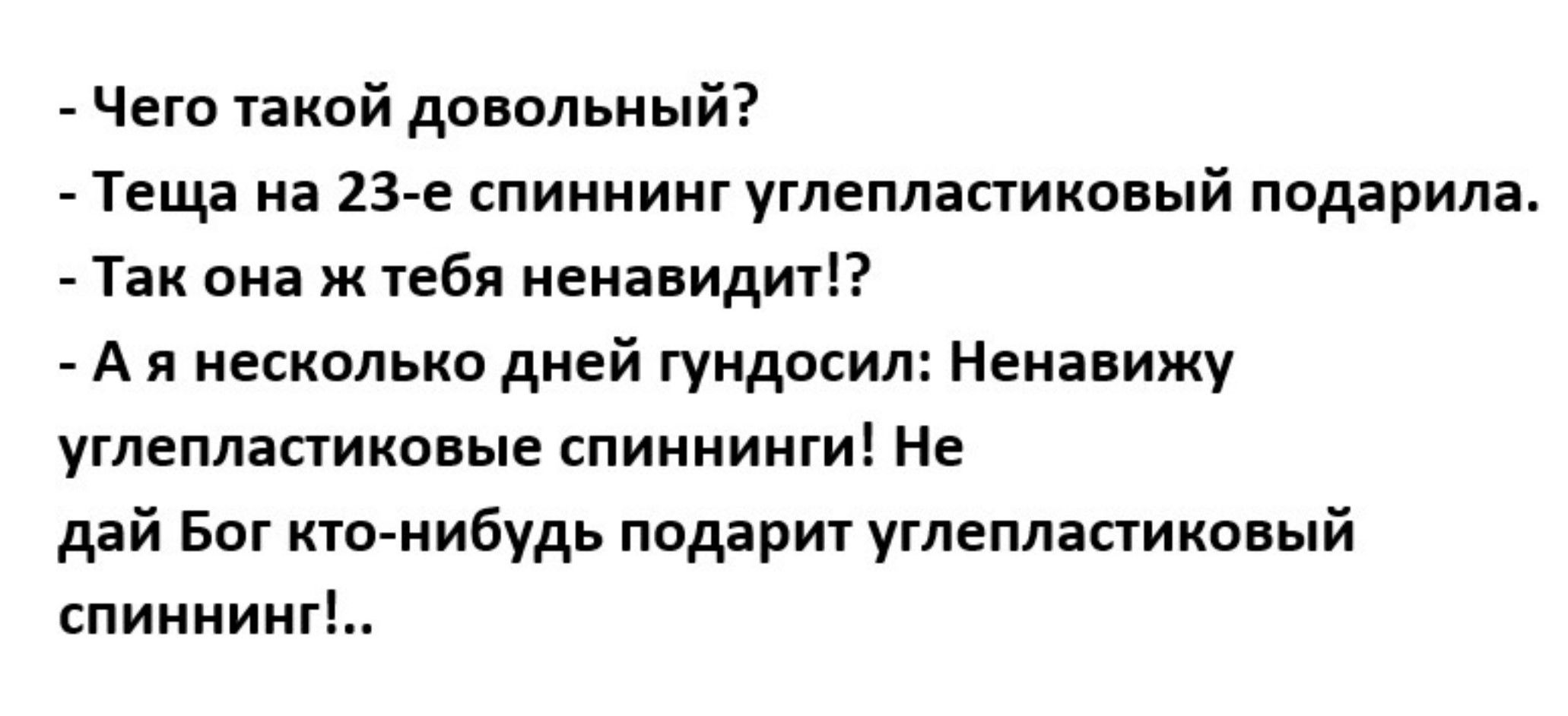 - Чего такой довольный?
- Теща на 23-е спининг углепластиковый подарила.
- Так она же тебя ненавидит!? 
- А я несколько дней гундосил: Ненавижу углепластиковые спиннинги! Не дай Бог кто-нибудь подарит углепластиковый спиннинг!..