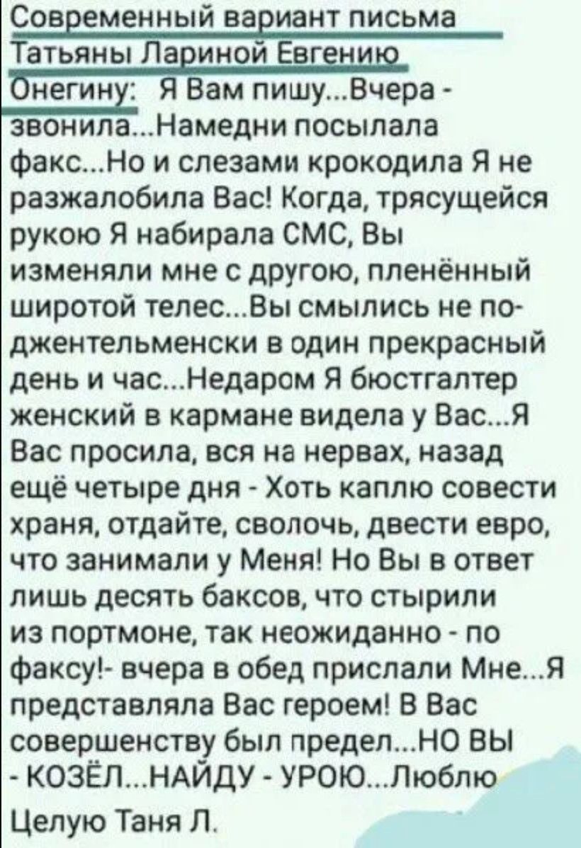 Современный вариант письма Татьяны Лариной Евгению Онегину: Я Вам пишу...Вчера - звонила...Намедни посылала факс...Но и слезами крокодила Я не разжалобила Вас! Когда, трясущей рукой Я набирала СМС, Вы изменяли мне с другой, пленённый широтой телес...Вы смылись не по джентльменски в один прекрасный день и час...Недаром Я бюстгалтер женский в кармане видела у Вас...Я Вас просила, вся на нервах, назад ещё четыре дня - Хоть каплю совести хранa, отдайте, сволочь, введите евро, что занимали у Меня! Но Вы в ответ лишь десять баксов, что стырили из портомне, так неожиданно - по факсу!- вчера в обед прислали Мне...Я представляла Вас героем! В Вас совершенность был предел...НО Вы - козёл... Найду - уйду... Люблю