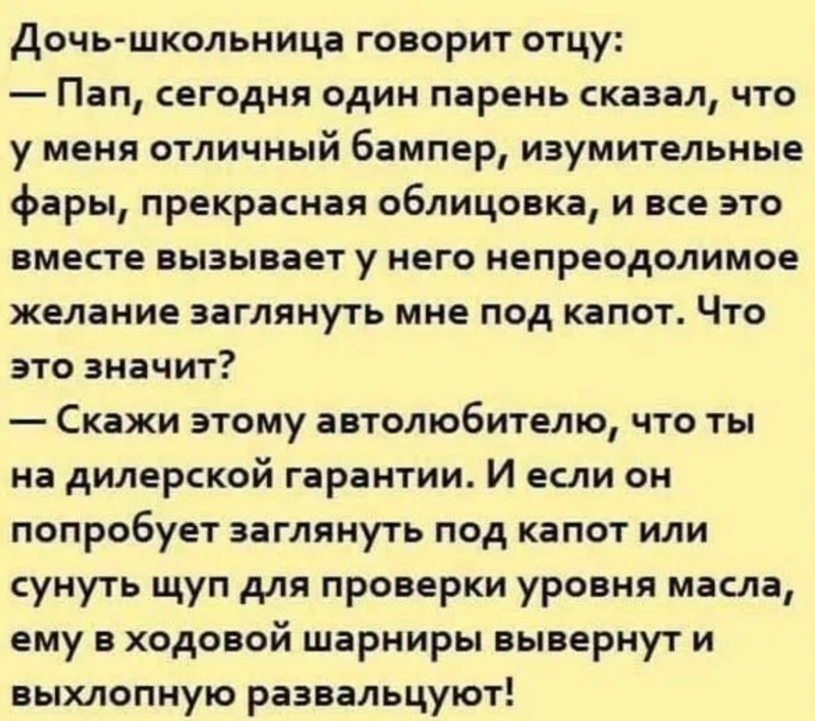 Дочь-школьница говорит отцу:
— Пап, сегодня один парень сказал, что у меня отличный 6амппер, изумительные фары, прекрасная облицовка, и все это вместе вызывает у него непреодолимое желание заглянуть мне под капот. Что это значит?
—Скажи этому автолюбителю, что ты на дилерской гарантии. И если он попробует заглянуть под капот или сунуть щуп для проверки уровня масла, ему в ходовой шарниры вывернут и выхлопную развалку.