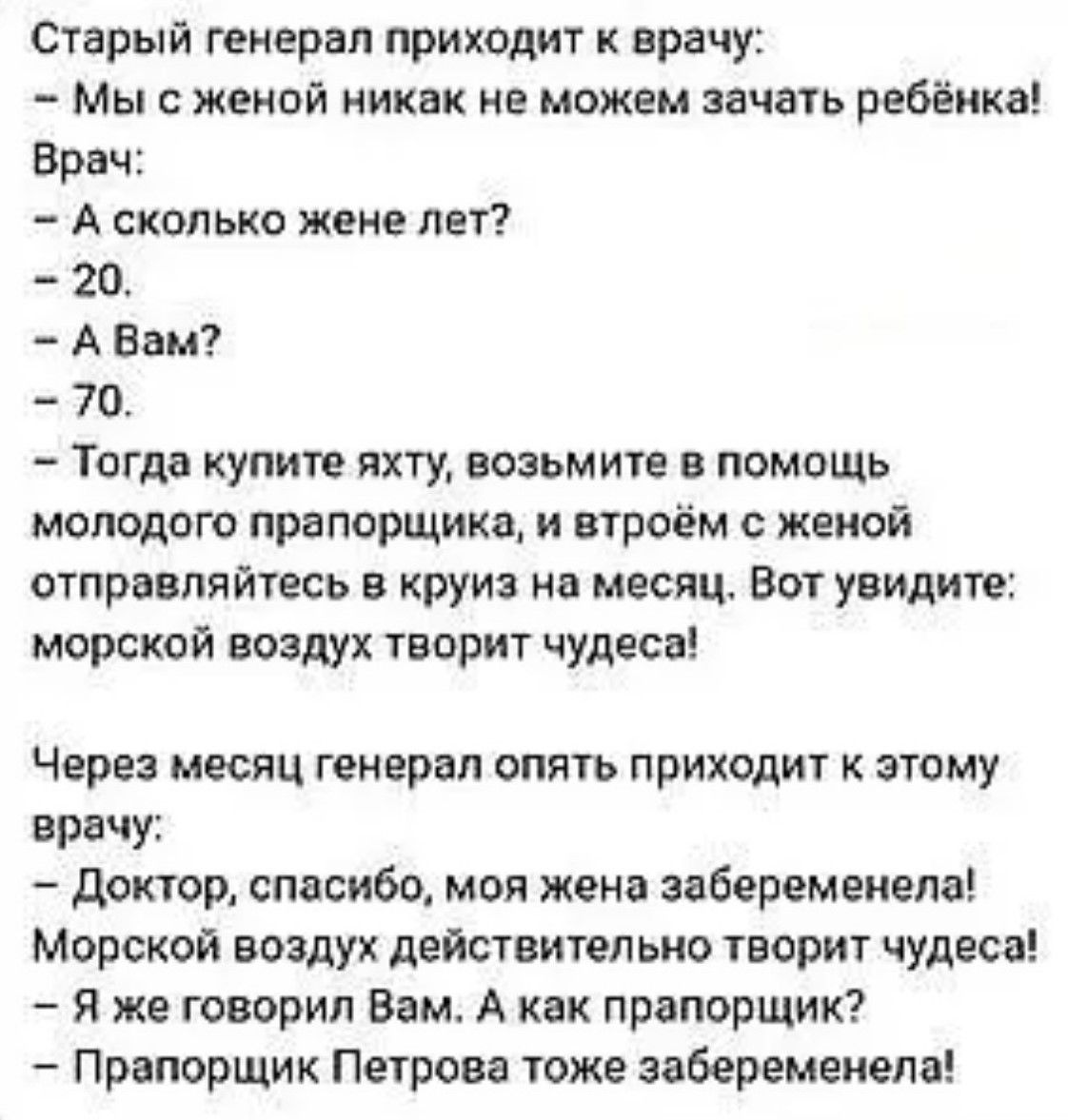 Старый генерал приходит к врачу: — Мы с женой никак не можем зачатть ребёнка! Врач: — А сколько жене лет? — 20. — А Вам? — 70. — Тогда купите яхту, возьмите в помощь молодого прапорщика, и вдвоём с женой отправляйтесь в круиз на месяц. Вот увидите: морской воздух творит чудеса! Через месяц генерал опять приходит к этому врачу: — Доктор, спасибо, моя жена забеременела! Морской воздух действительно творит чудеса! — Я же говорил Вам. А как прапорщик? — Прапорщик Петрова тоже забеременела!
