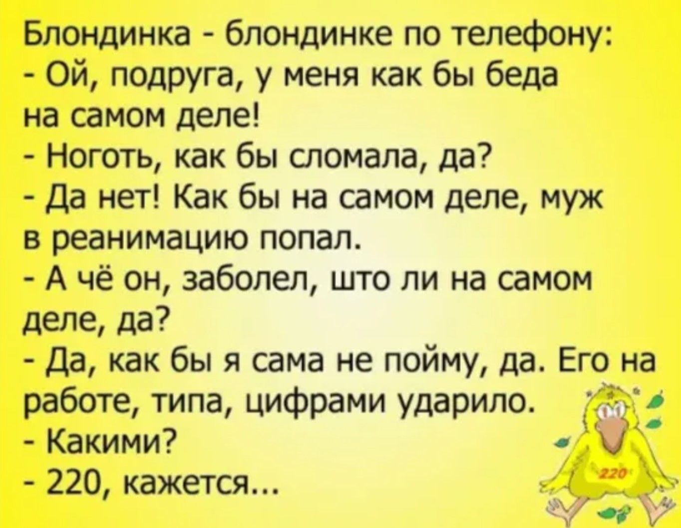 Блондинка - блондинке по телефону:
- Ой, подруга, у меня как бы беда на самом деле!
- Ноготь, как бы сломала, да?
- Да нет! Как бы на самом деле, муж в реанимацию попал.
- А чё он заболел, что ли на самом деле, да?
- Да, как бы я сама не пойму, да. Его на работе, типа, цифрами ударило.
- Какими?
- 220, кажется...