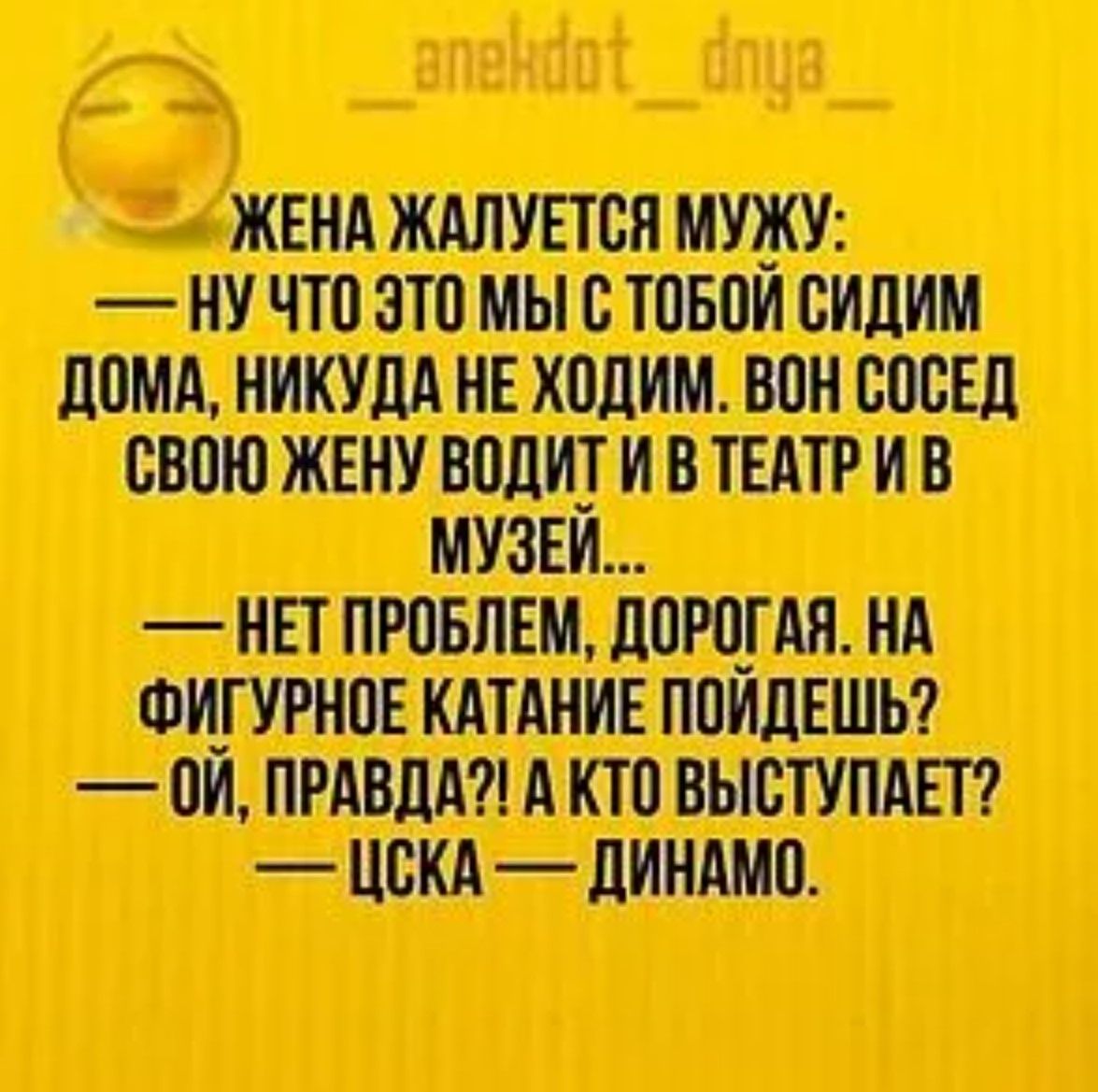 ЖЕНА ЖАЛУЕТСЯ МУЖУ: — НУ ЧТО ЭТО МОЫ С ТОБОЙ СИДИМ ДОМА, НИКУДА НЕ ХОДИМ. ВОН СОСЕД СВОЮ ЖЕНУ ВОДИТ И В ТЕАТР И В МУЗЕЙ... — НЕТ ПРОБЛЕМ, ДОРОГАЯ. НА ФИГУРНОЕ КАТАНИЕ ПОЙДЕШЬ? — ОЙ, ПРАВДА?! А КТО ВЫСТУПАЕТ? — ЦСКА — ДИНАМО.