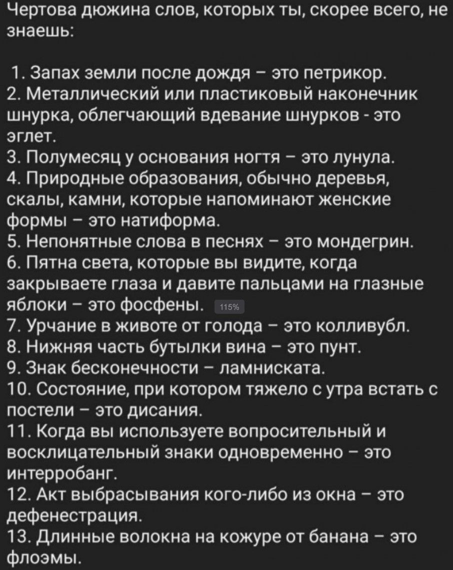 Чертовa дюжина слов, которых ты, скорее всего, не знаешь: 1. Запах земли после дождя – это петрикор. 2. Металлический или пластиковый наконечник шнура, облегчающий вдевание шнурков - это еглет. 3. Полуденный у основания ногтя – это лунула. 4. Природные образования, обычно деревья, скалы, камни, которые напоминают женские формы – это натриформа. 5. Непонятные слова в песнях – это монгердин. 6. Пятна света, которые вы видите, когда закрываете глаза и давите пальцами на глазные яблоки – это фосфены. 7. Урчание в животе от голода – это колливубл. 8. Нижняя часть бутылки вина – это пунт. 9. Знак бесконечности – ламнискаета. 10. Состояние, при котором тяжело с утра встать с постели – это дисания. 11. Когда вы используете вопросительный и восклицательный знаки одновременно – это интробант. 12. Акt выбрасывания кого-либо из окна – это дефенстрация. 13. Длинные волокна на коже от банана – это флосмы.