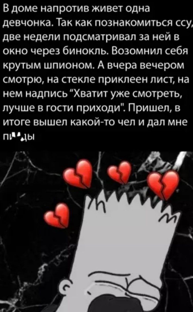 В доме напротив живет одна девчонка. Так как познакомиться ссу... две недели подсматривал за ней в окно через бинокль. Возомнил себя крутым шпионом. А вчера вечером смотрю, на стекле приклеен лист, на нем надпись 'Хватит уже смотреть, лучше в гости приходи'. Пришел, в итоге вышел какой-то чел и дал мне п...