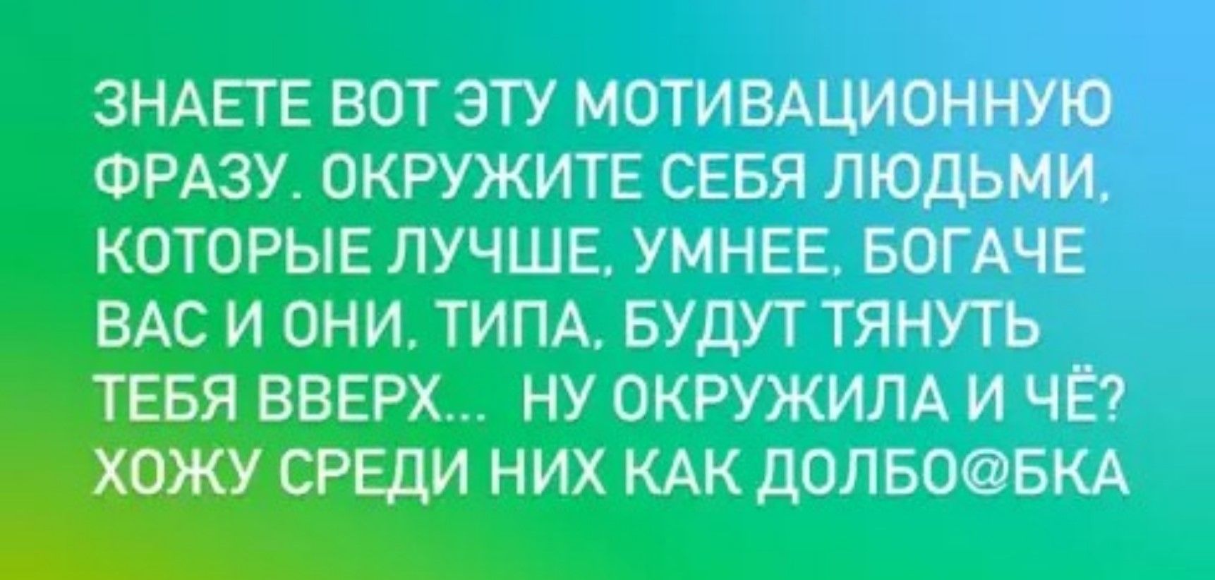 ЗНАЕТЕ ВОТ ЭТУ МОТИВАЦИОННУЮ ФРАЗУ. ОКРУЖИТЕ СЕБЯ ЛЮДЬМИ, КОТОРЫЕ ЛУЧШЕЕ, УМНЕЕ, БОГАТЕЕ ВАС И ОНИ, ТИПА, БУДУТ ТЯНУТЬ ТЕБЯ ВВЕРХ... НУ ОКРУЖИЛА И ЧЁ? ХОЖУ СРЕДИ НИХ КАК ДОЛБО@КА