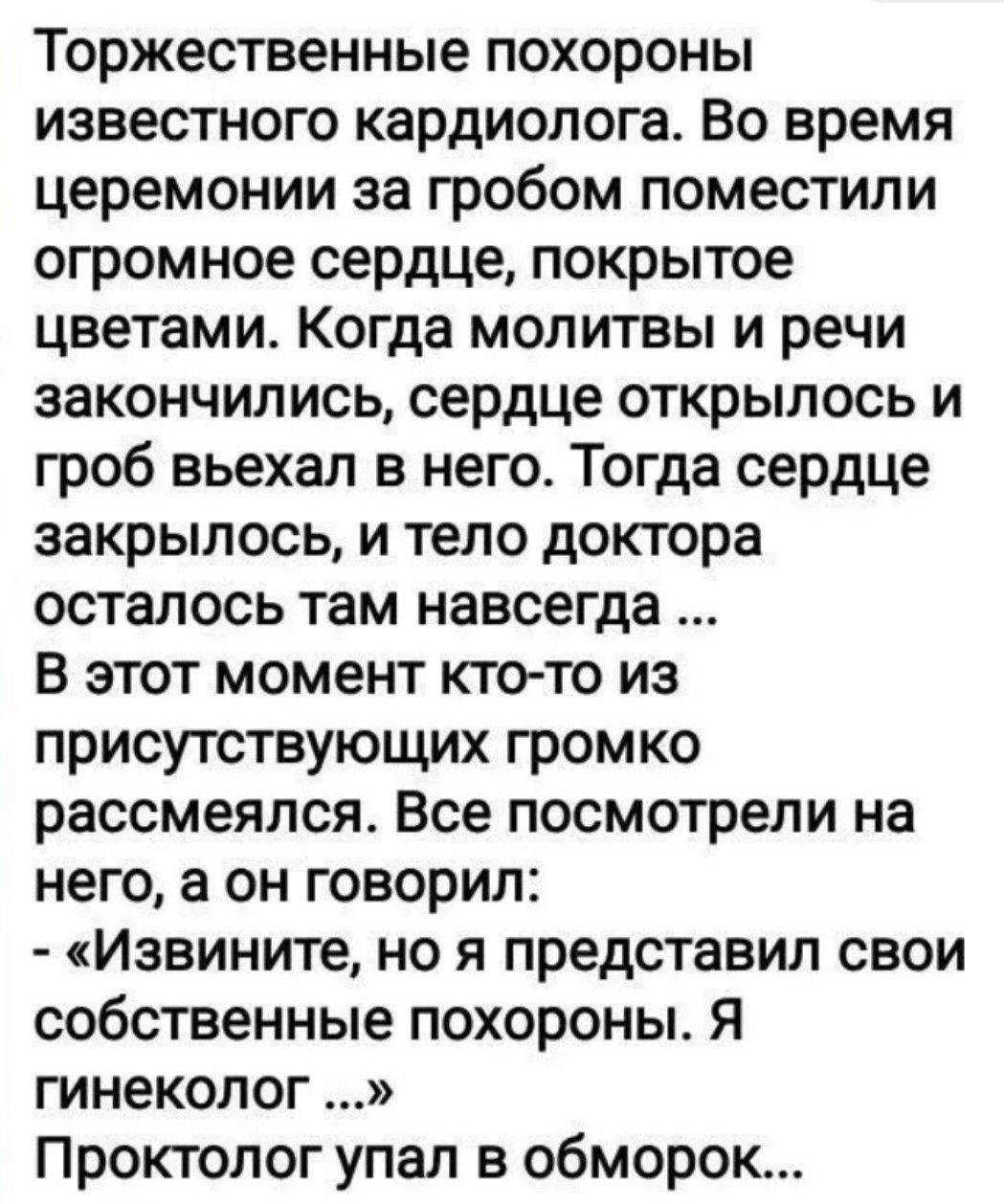 Торжественные похороны известного кардиолога. Во время церемонии за гробом поместили огромное сердце, покрытое цветами. Когда молитвы и речи закончились, сердце открылось и гроб въехал в него. Тогда сердце закрылось, и тело доктора осталось там навсегда ... В этот момент кто-то из присутствующих громко рассмеялся. Все посмотрели на него, а он говор