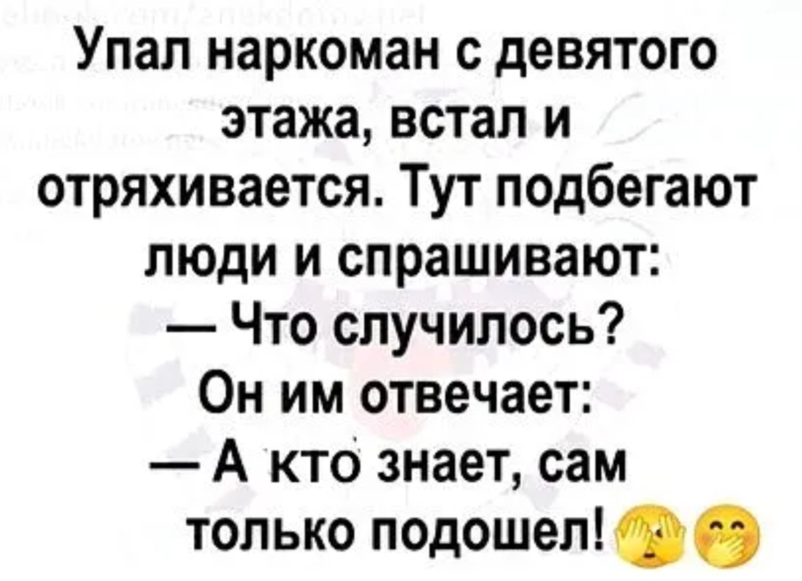 Упал наркоман с девятого этажа, встал и отряхивается. Тут подбегают люди и спрашивают: — Что случилось? Он им отвечает: — А кто знает, сам только подошел!