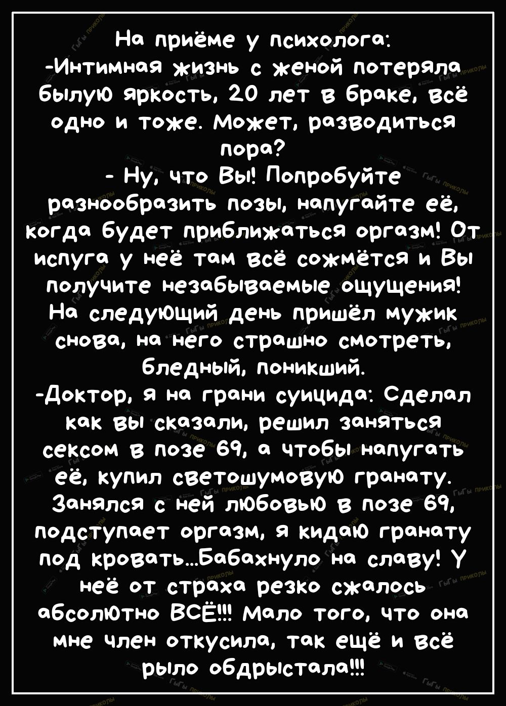На приёме у психолога Интимноя жизнь с женой потеряло былую ярКость 20 лет в браке Всё одно и тоже Может разводиться лора Ну что Вы Попробуйте разнообразить позы напугайте её когда будет приближаться оргазм От испуге у неё там всё сожмётся и Вы получите незабываемые ощущения На следующий день пришёл мужик снова на него страшно смотреть бледный поникший доктор я на грани суицида Сделал как вы сказа