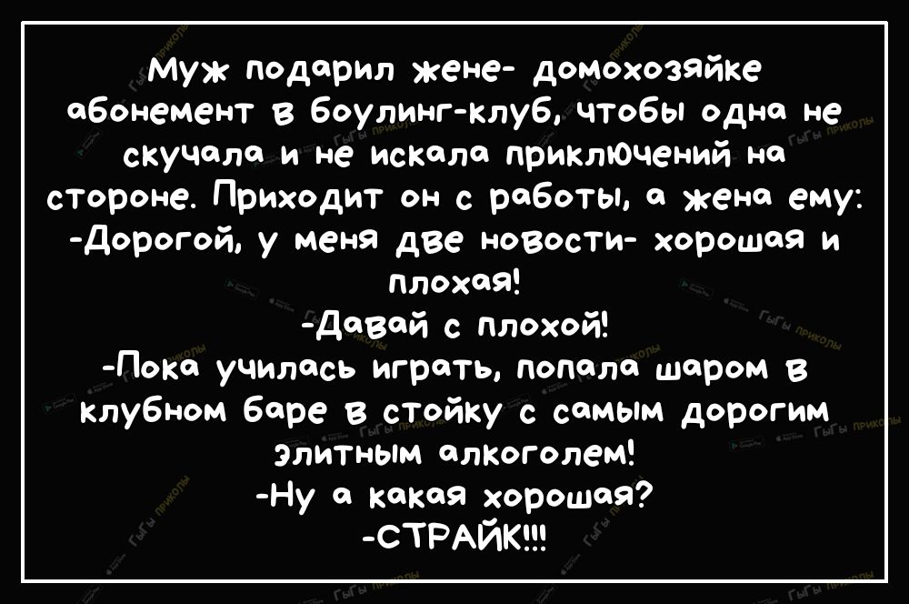 Муж подарил жене домохозяйке абонемент в боулинг клуб чтобы одно не скучала и не искала приклЮчений на стороне Приходит он с работы а жена ему дорогой у меня две новости хорошая и плохая д8й с Плохой Покч училась играть попала шаром в клубном баре в стойку с самым дорогим Элитным алкоголем Ну а какая хорошей СТРАЙК