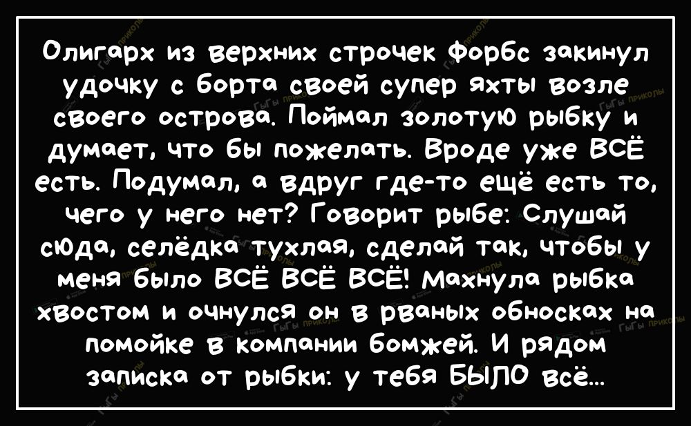 Олигарх из верхних строчек ФорБс закинул удочку с Борта своей супер яхты возле своего острова Поймал золотую рыбку и думает что бы пожелать Вроде уже ВСЁ есть Подумал а вдруг где то ещё есть то чего у него нет Говорит рыбе Слушай сгодщ селёдкс тухлая сделай так чтобы у меня бЫло ВСЁ ВСЁ ВСЁ махнула рыбка хвостом и очнулся он в рВФНЫХ обносках на помойке в Компании бомжей И рЯДом записка от рыбки у