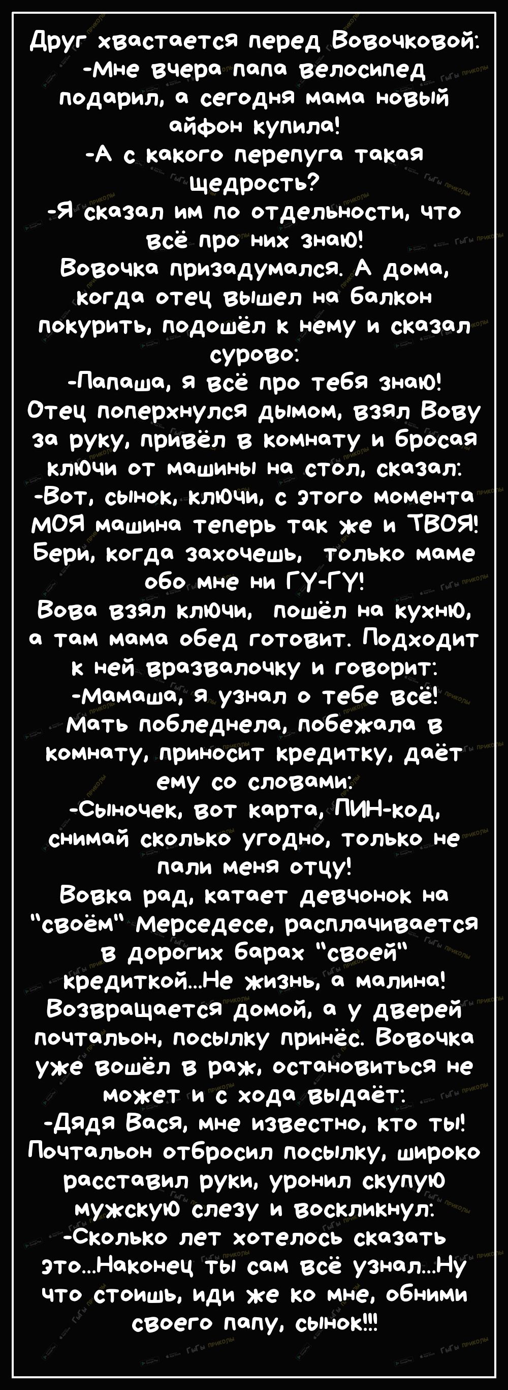 друг хвастается перед Вовочковой Мне вчера папа велосипед Подарил а сегодня мама новый айфон купила А с какого перепуга такая щедрость Я сказал им по отдельности что всё про них знаЮ Вовочка призадумалсЯ А дома когда отец вышел на балкон покурить подошёл к нему и сказал сурово Папаша Я всё про тебя знаю Отец поперхнулся дымом взял Вову за руку привёл в Комнату и бросая ключи от Машины на стол сказ