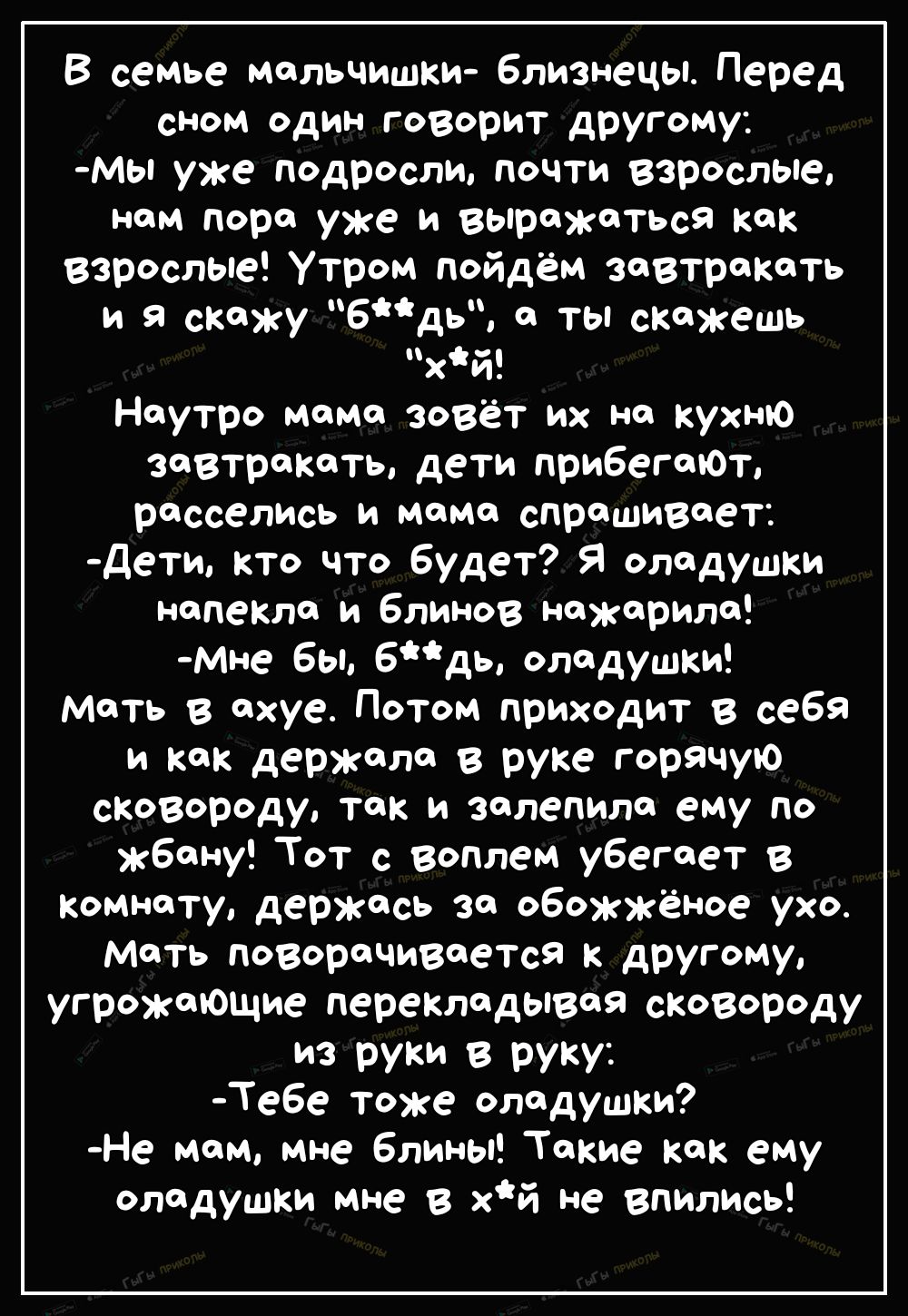 В семье мальчишки Близнецы Перед сном один говорит другому Мы уже подросли почти Взрослые нам пора уже и выражаться как взрослые Утром пойдём завтракать и я скажу бдь а ты скажешь хй Наутро мама зовёт их на кухню завтракать дети прибегаЮт расселИсь и мама спрашивает дети кто что будет Я оладушки напекла и блинов нажарила мне Бы 6дь оладушки мать в ахуе Потом приходит в себя и как держала в руке го