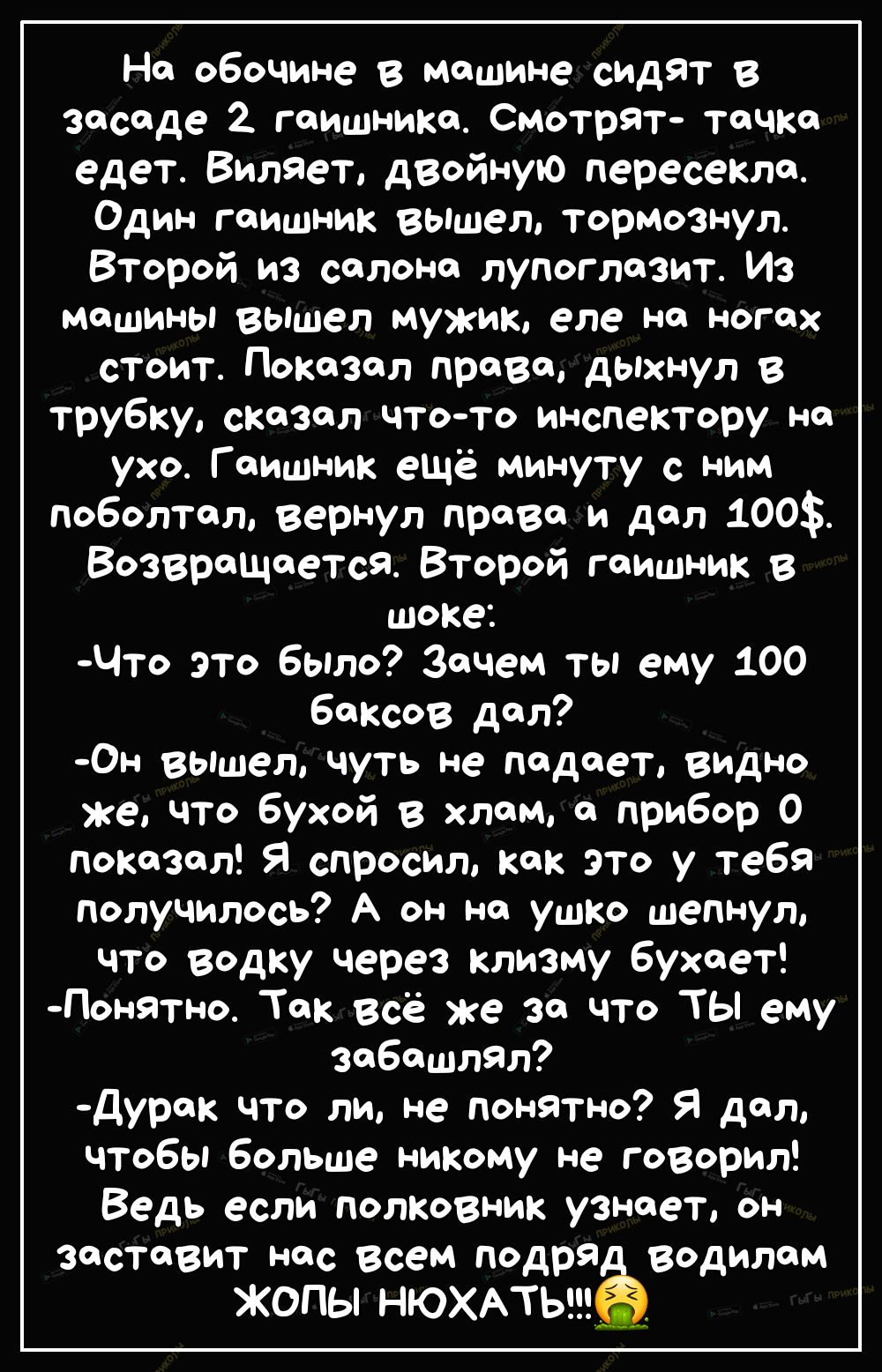 На обочине в машине сИДЯТ 8 засаде гаишника Смотрят тачка едет Вилает двойную пересекла Один гаишник вышел тормознул Второй из салона лупоглазит Из Машины вышел мужик еле на ногах стоит Показал права дыхнул в трубку сказал чтото инспектору на ухо Гаишник ещё минуту с ним поболтал вернул права и дал 100 Возвращается Второй гаишник в шоке Что это было Зачем ты ему 100 баксов дал ОН 8Ышел Чуть не пад