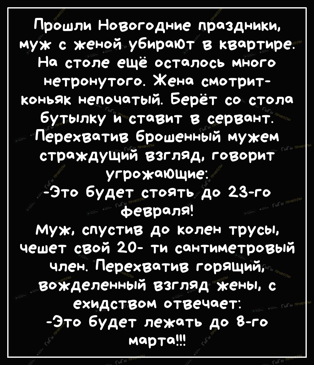 Прошли Новогодние праздники муж с женой убирают в квартире На столе ещё осталось много нетронутого Жено смотрит Коньяк непочатый Берёт со стола бутылку и ставит в сервант перехватив брошенный мужем страждущий взгляд говорит угрожающие Это будет сТоять до 23го ФеврОЛЯ муж спустив до колен трусы чешет свой 20 ти сантиметровый член Перехветив горящий вожделенный взгляд жены с ехидством отвечает Это б
