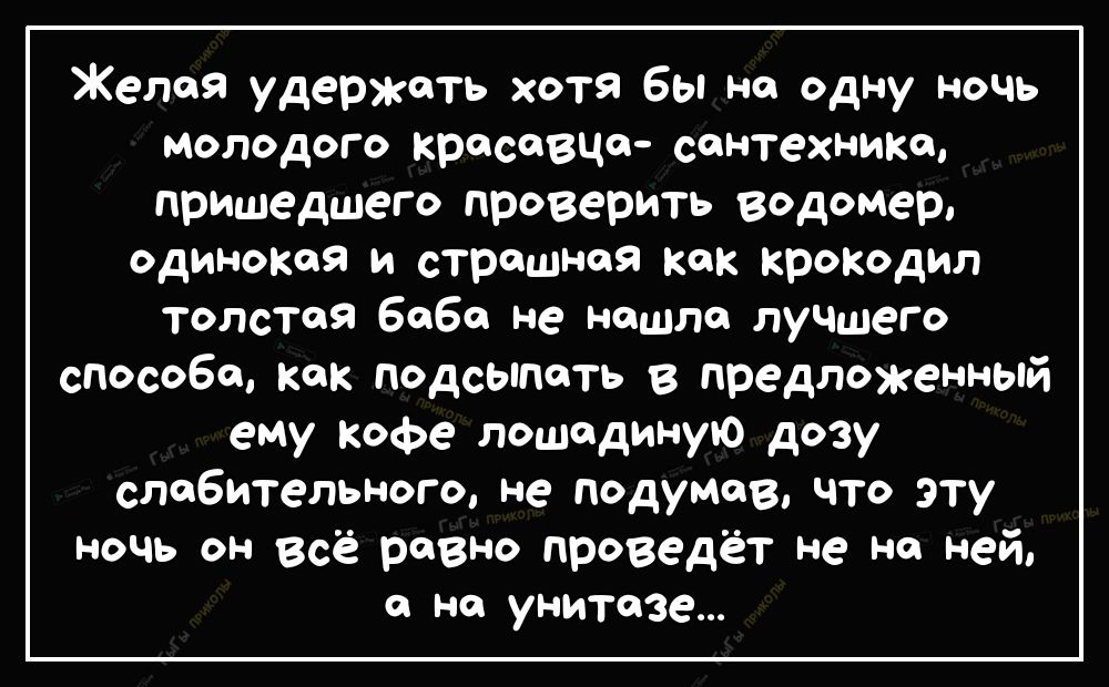 Желая удержать хотя Вы не одну ночь молодого красавцо сантехника пришедшего проверить Водомер одинокая и страшная как крокодил толстая 6060 не нашла лучшего способа как подсыпать в предложенный ему Кофе лошадиную дозу слабительного не подумав что эту ночь он всё равно проведёт не на ней с на унитазе