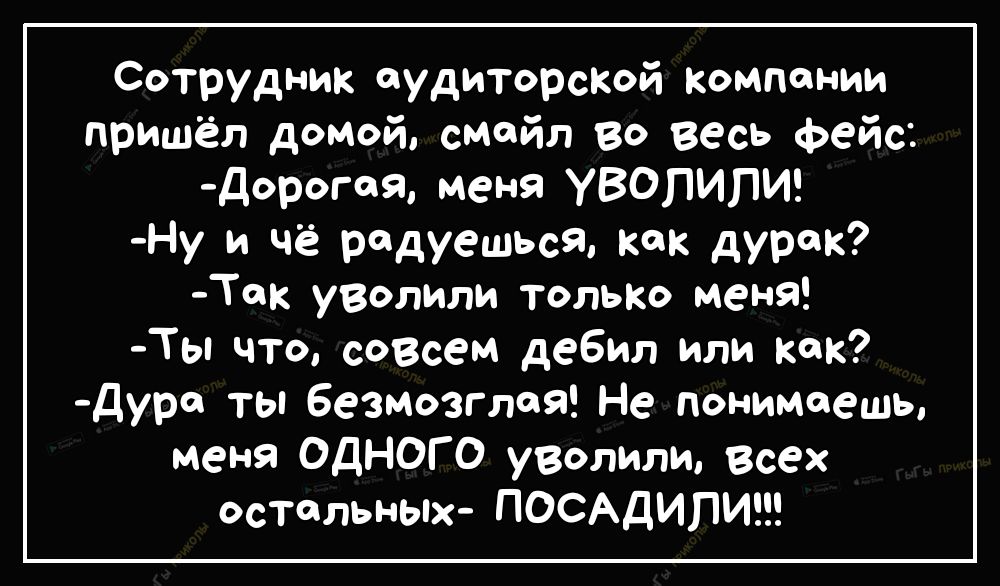 Сотрудник аудиторсіюй компании пришёл домой смайл Во весь Фейс Дорогая меня УВОПИПИ Ну и чё радуешься как дурак Ток уволили только меня Ты что созвем дебил или как дура ты безмозглоя Не понимаешь меня ОДНОГО уволили Всех остальных ПОСАДИПИ