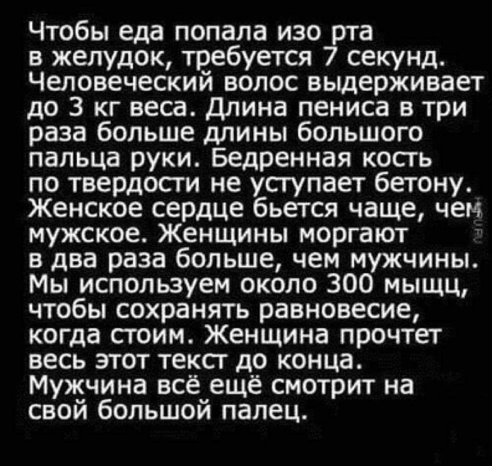 Чтобы еда попала изо рта в желудок требуется 7 секунд Человеческий волос выдерживает до 3 кг веса Длина пениса в три раза больше длины большого пальца руки Бедренная кость по твердости не уступает бетону Женское сердце бьется чаще чем мужское Женщины моргают в два раза больше чем мужчины Мы используем около 300 мыщц чтобы сохранять равновесие когда стоим Женщина прочтет весь этот текст до конца Му