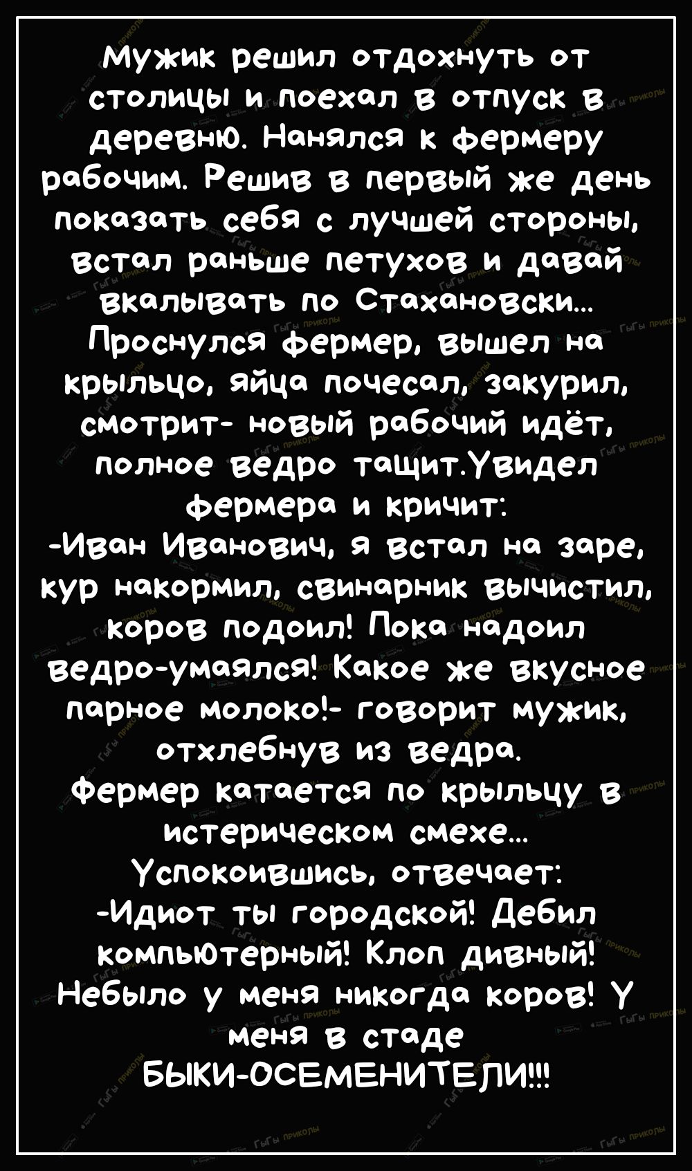 Мужик решил отдохнуть от столицы и поехал в отпуск в деревню Нанялся к фермеру рабочим Решив в первый же день показать себя с лучЩей стороны Встал раньше петухов и давай вкалывать по Стахановски Проснулся фермер вышел на крыльцо яйца почесал закурил смотрит новый рабочий идёт полное ведро тащитУвидел фермера и кричит Ивен Иванович встал на заре кур накормил свинарник вычистил коров подоил Пока над