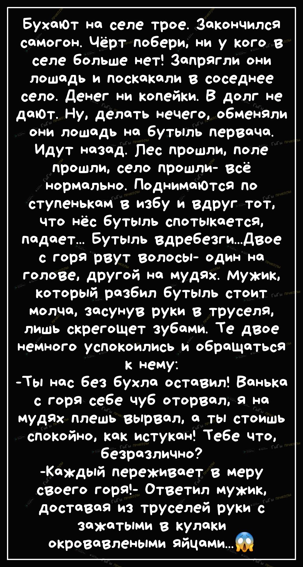 БухаюТ на селе трое Закончился самогон Чёрт побери ни у кого в селе больше нет Запрягли они лошадь и поскакали в соседнее село денег ни копейки В долг не даЮт Ну делать нечего обменяли они лошадь на бутыль первача Идут назад Пес прошли поле прошли село прошли всё нормально ПоднимаЮТсЯ по ступенькам в избу и вдруг тот что нёс бутыль спотыкается падает Бутыль вдребезгидвое С горя рвут ВОЛОСЫ один на