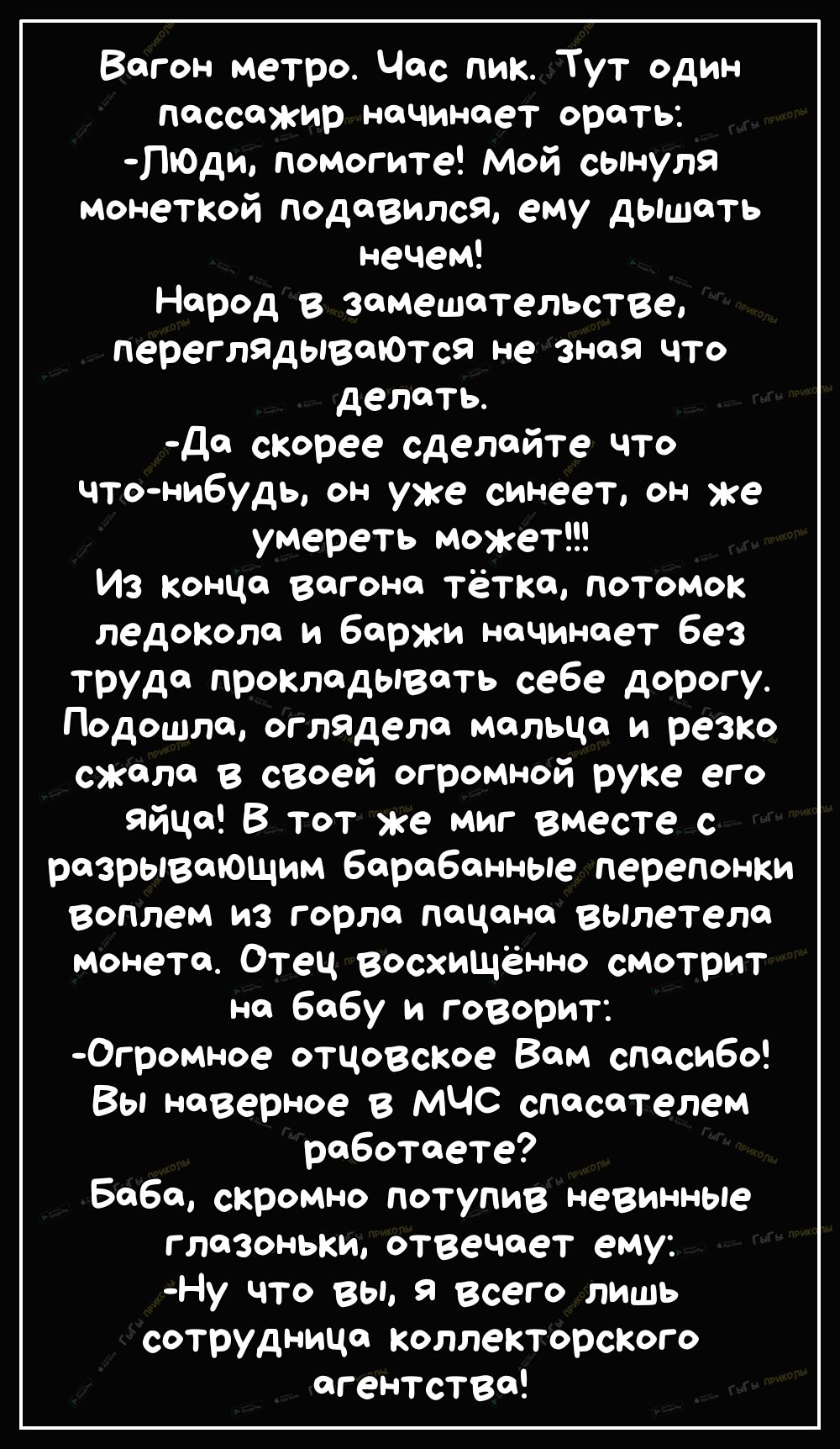 Вагон метро Час пик Тут один Пассажир наЧинает орать ПЮди помогите Мой сынуля монеткой подавился ему дышать нечем Народ в замешательстве переглЯдываЮтсЯ не Зная что делать да скорее сделайте что что нибудь он уже синеет он же умереть может Из конца вагона тётка потомок ледокола и баржи начинает без труда прокладывать себе дорогу Подошла оглядела мальца и резко скала в своей огромной руке его яйца 