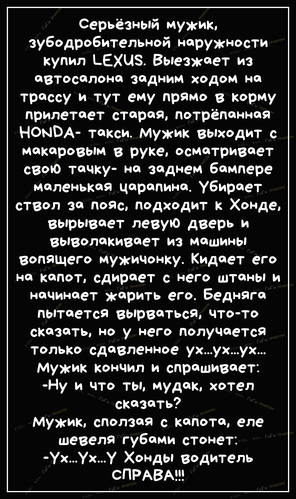 Серьёзный мужик зубодробительной наружности купил ЬЕХЦЗ Выезжает из автосалона задним ходом на трассу и тут ему прямо в корму прилетает старая потрёпанная НОНВА такси Мужик выходит с макаровым в руке осматривает свою тачку на заднем бампере маленькая царапина Убирает ствол за пояс подходит к Хонде вырывает левую дверь и выволакивает из машины вопащего мужичонку Кидает его на капот сдирает с него ш