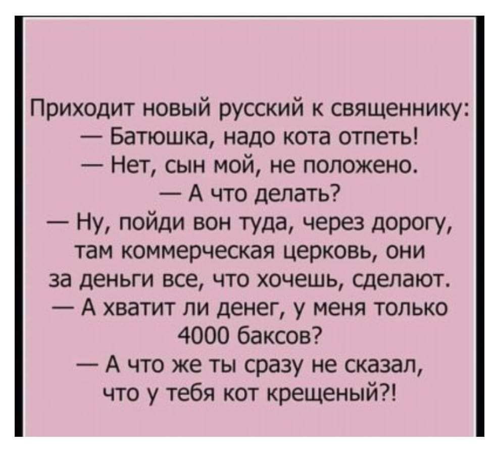 Приходит новый русский к священнику Батюшка надо кота отпеть Нет сын мой не положено А что делать Ну пойди вон туда через дорогу там коммерческая церковь они за деньги все что хочешь сделают А хватит ли денег у меня только 4000 баксов А что же ты сразу не сказал что у тебя кот крещеный