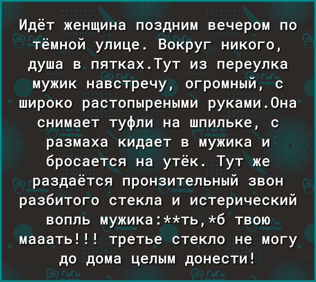 Идёт женщина поздним вечером по тёмной улице Вокруг никого душа в пяткахТут из переулка мужик навстречу огромный с широко растопыреными руками0на снимает туфли на шпильке с размаха кидает в мужика и бросается на утёк Тут же раздаётся пронзительный звон разбитого стекла и истерический вопль мужикатьб твою мааать третье стекло не могу до дома целым донести