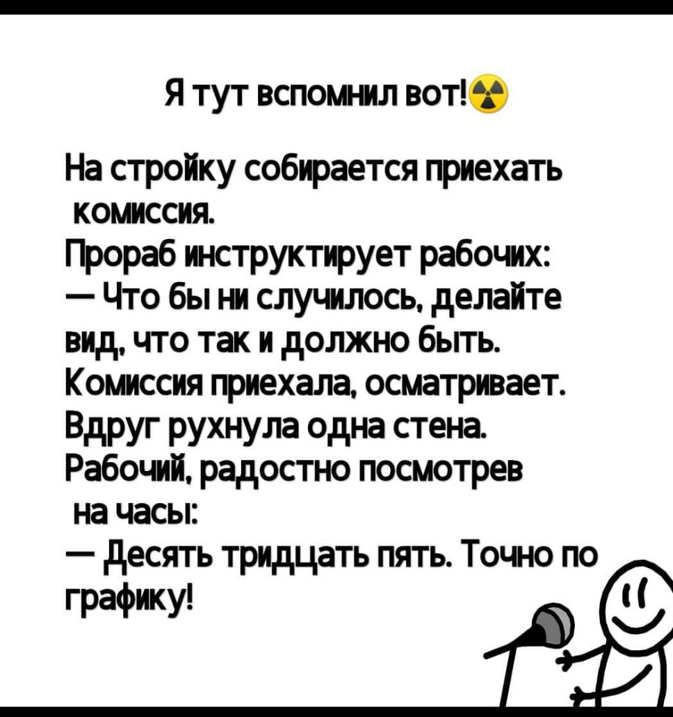 Я тут вспомнил вот На стройку собирается приехать комиссия Прораб инструктирует рабочих Что бы ни случилось делайте видчто так и должно быть Комиссия приехала осматривает Вдруг рухнула одна стена Рабочий радостно посмотрев на часы десять тридцать пять Точно по графику