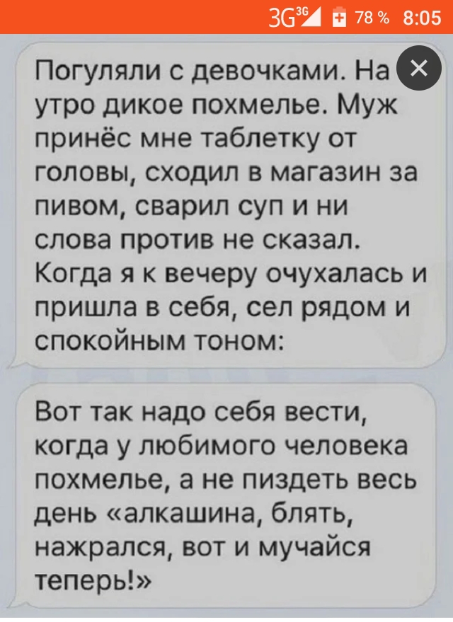 363 78 805 Погуляли с девочками На утро дикое похмелье Муж принёс мне таблетку от головы сходил в магазин за пивом сварил суп и ни слова против не сказал Когда я к вечеру очухалась и пришла в себя сел рядом и спокойным тоном Вот так надо себя вести когда у любимого человека похмелье а не пиздеть весь день алкашина блять нажрался вот и мучайся теперь