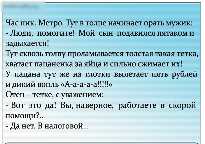 Час пик Метро Тут в толпе начинает орать мужик Люди помогите Мой сын подавился пятаком и задыхается Тут сквозь толпу проламывается толстая такая тетка хватает пацаненка за яйца и сильно сжимает их У пацана тут же из глотки вылетает пять рублей и дикий вопль Аа ааа Отец тетке с уважением Вот это да Вы наверное работаете в скорой помощи Да нет В налоговой