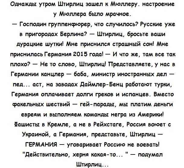 Однажды утром Штирлиц зашел к Мюллеру настроение у Мюллера было мрачное Господин группенфюрер что случилось Русские уже в пригородах Берлина Штирлиц бросьте ваши дурацкие шутки Мне приснился страшный сон Мне приснилась Германия 2015 года И что же там все так плохо Не то слово Штирлиц Представляете у нас в Германии канцлер баба министр иностранных дел пед аст на заводах даймлер Бенц работают турки 