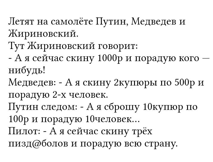 Летят на самолёте Путин Медведев И Жириновский Тут Жириновский говорит А я сейчас скину 1000р и порадую кого нибудь Медведев А я скину 2купюры по 500р и порадую 2х человек Путин следом А я сброшу 10купюр по 100р 14 порадую 10человек Пилот А я сейчас скину трёх пиздболов и порадую всю страну