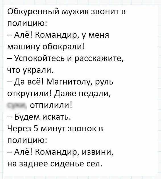Обкуренный мужик звонит в полицию Алё Командир у меня машину обокрали Успокойтесь и расскажите что украли Да всё Магнитолу руль открутипи Даже педали отпилили Будем искать Через 5 минут звонок в полицию Алё Командир извини на заднее сиденье сел