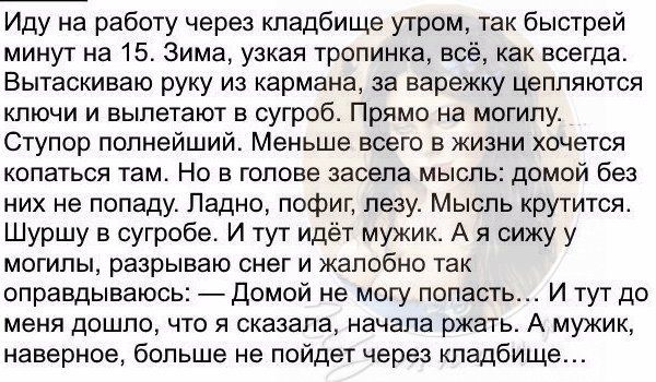 Иду на работу через кладбище утром так быстрей минут на 15 Зима узкая тропинка всё как всегда Вытаскиваю руку из кармана за варежку цепляются ключи и вылетают в сугроб Прямо на могилу Ступор полнейший Меньше всего в жизни хочется копаться там Но в голове засела мысль домой без них не попаду Ладно пофиг лезу Мысль крутится Шуршу в сугробе И тут идёт мужик А я сижу у могилы разрываю снег и жалобно т