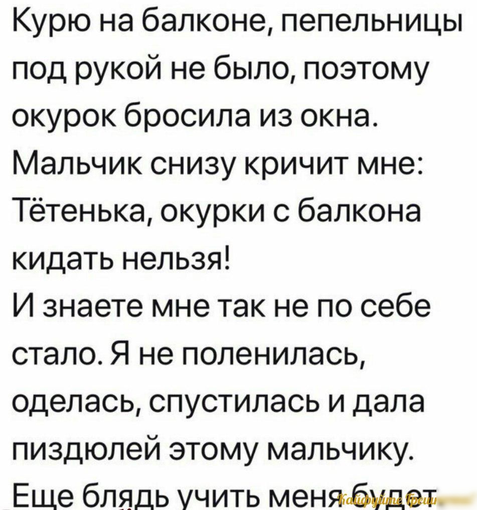 Курю на балконе пепельницы под рукой не было поэтому окурок бросила из окна Мальчик снизу кричит мне Тётенька окурки с балкона кидать нельзя И знаете мне так не по себе стало Я не поленилась оделась спустилась и дала пиздюлей этому мальчику Еще блядь учить меняпбудем