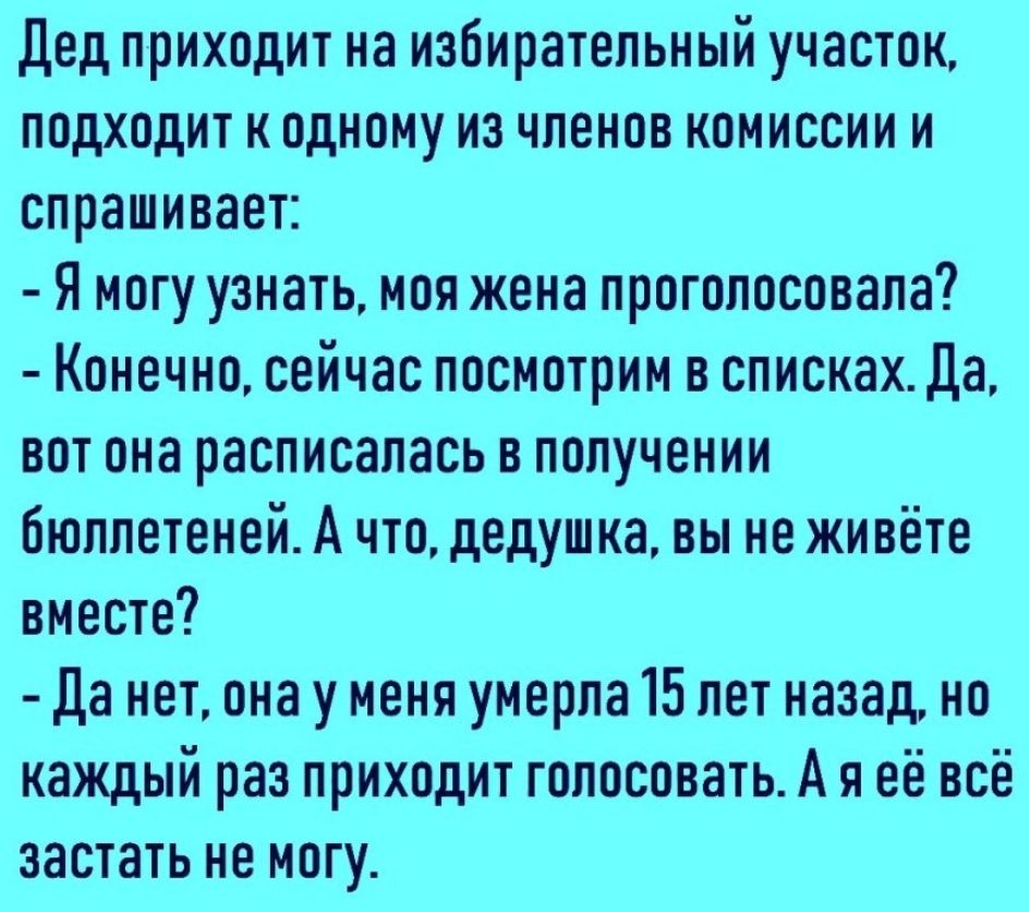 дед приходит на избирательный участок подходит к одному из членов комиссии и спрашивает Я могу узнать моя жена проголосовала Конечно сейчас посмотрим в списках Да вот она расписалась в получении бюллетеней А что дедушка вы не живёте вместе Да нет она у меня умерла 15 лет назад но каждый раз приходит голосовать А я её всё застать не могу
