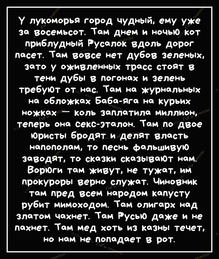 У лукоморья город чудный ему уже за восемьсот Том днем и ночью кот при6лудный Руселок вдоль дорог песет Там вовсе нет дубов зеленых зато у оживленных трасс поэт в тени ду6ы в погонах и зелень треБуЮТ от нас Тем не журнальнЫх но обложкох Боба яго на курьих ножках коль заплатило миллион теперь она секс эталон Там по двое Юристы 6род9т и делят власть напополам то песнь фелЬЩивую заведят то сказки ска