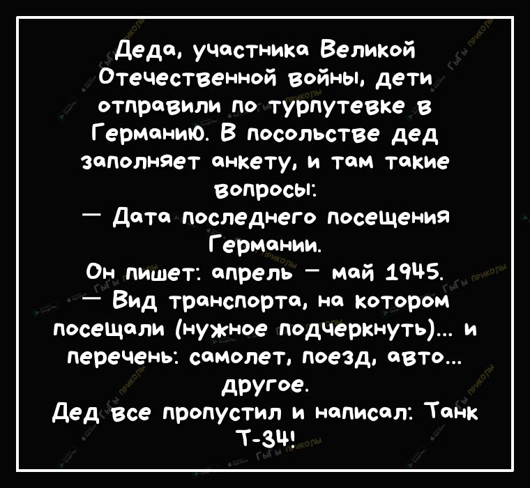 деда участнике Великой Отечественной войны дети отправили по турпутевке Германию В посольстве дед заполняет анкету и там такие Вопросы Дата последнего посеЩения Г ермонии Он пишет апрель мой 19 Вид транспорта на котором посеЩели нужное подчеркнуть и перечень самолет поезд авто другое дед все пропустил и написал Танк т зщ