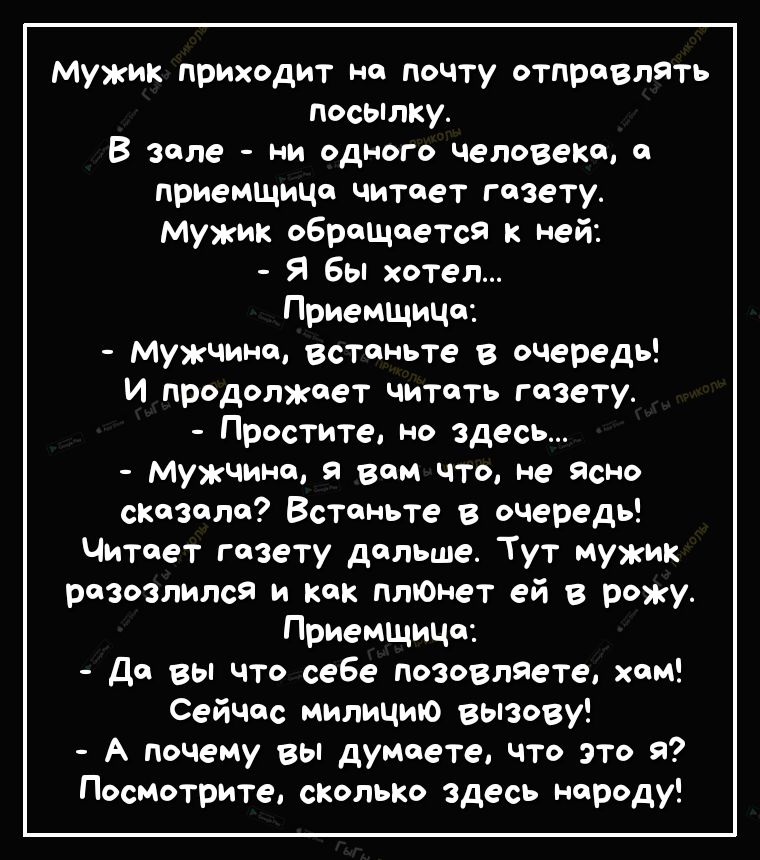 Мужик приходит на почту отправлять посылку В зале ни одного человека а приемщиЦа читает газету мужик обращается к ней Я бы хотел Приемщица мужчина встаньте в очередь И продолжает читать газету Простите но здесь Мужчина я вам что не ясно сказала Встаньте в очередь Читает газету дальше Тут мужик разозлился и как плюнет ей в рожу Приемщица да вы что себе позовляете хам Сейчас милицию вызову А почему 