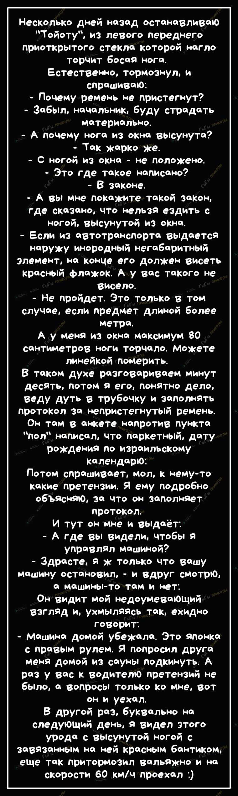 Несколько дней назад останавливаю Тойоту из леВого переднего приоткрытого стекла которой нагло торчит босая нога Естественно тормознул и спрашиваю Почему ремень не пристегнут Забыл начальник буду страдать Материально А почему нога из окна вьісунута Так карко ке С ногой из окна не положено Это где такое написано В законе А вы мне покажите такой закон Где сказано что нельзя ездить с ногой вьісунутой